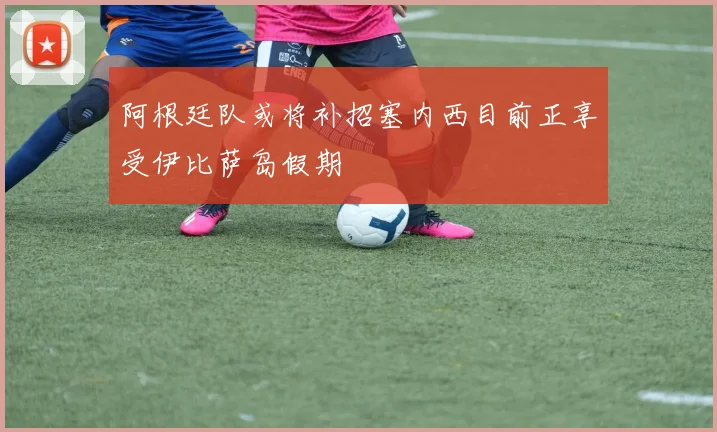 阿根廷队或将补招塞内西目前正享受伊比萨岛假期